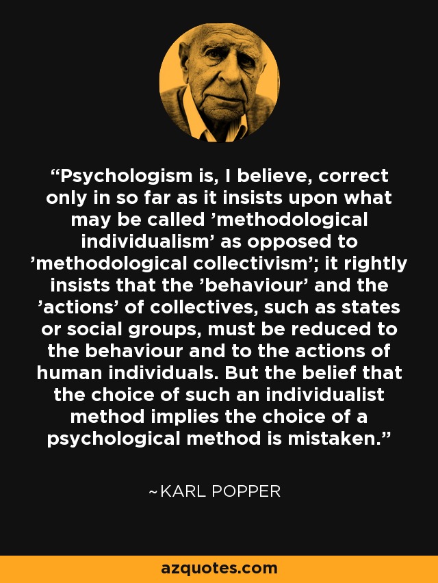 Psychologism is, I believe, correct only in so far as it insists upon what may be called 'methodological individualism' as opposed to 'methodological collectivism'; it rightly insists that the 'behaviour' and the 'actions' of collectives, such as states or social groups, must be reduced to the behaviour and to the actions of human individuals. But the belief that the choice of such an individualist method implies the choice of a psychological method is mistaken. - Karl Popper