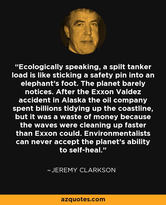 Ecologically speaking, a spilt tanker load is like sticking a safety pin into an elephant's foot. The planet barely notices. After the Exxon Valdez accident in Alaska the oil company spent billions tidying up the coastline, but it was a waste of money because the waves were cleaning up faster than Exxon could. Environmentalists can never accept the planet's ability to self-heal. - Jeremy Clarkson