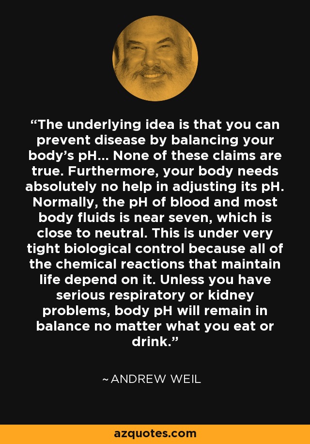 The underlying idea is that you can prevent disease by balancing your body's pH... None of these claims are true. Furthermore, your body needs absolutely no help in adjusting its pH. Normally, the pH of blood and most body fluids is near seven, which is close to neutral. This is under very tight biological control because all of the chemical reactions that maintain life depend on it. Unless you have serious respiratory or kidney problems, body pH will remain in balance no matter what you eat or drink. - Andrew Weil