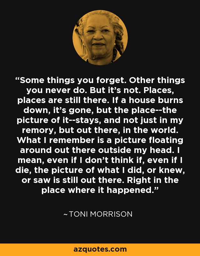 Some things you forget. Other things you never do. But it's not. Places, places are still there. If a house burns down, it's gone, but the place--the picture of it--stays, and not just in my remory, but out there, in the world. What I remember is a picture floating around out there outside my head. I mean, even if I don't think if, even if I die, the picture of what I did, or knew, or saw is still out there. Right in the place where it happened. - Toni Morrison