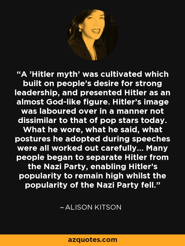 A 'Hitler myth' was cultivated which built on people's desire for strong leadership, and presented Hitler as an almost God-like figure. Hitler's image was laboured over in a manner not dissimilar to that of pop stars today. What he wore, what he said, what postures he adopted during speeches were all worked out carefully... Many people began to separate Hitler from the Nazi Party, enabling Hitler's popularity to remain high whilst the popularity of the Nazi Party fell. - Alison Kitson