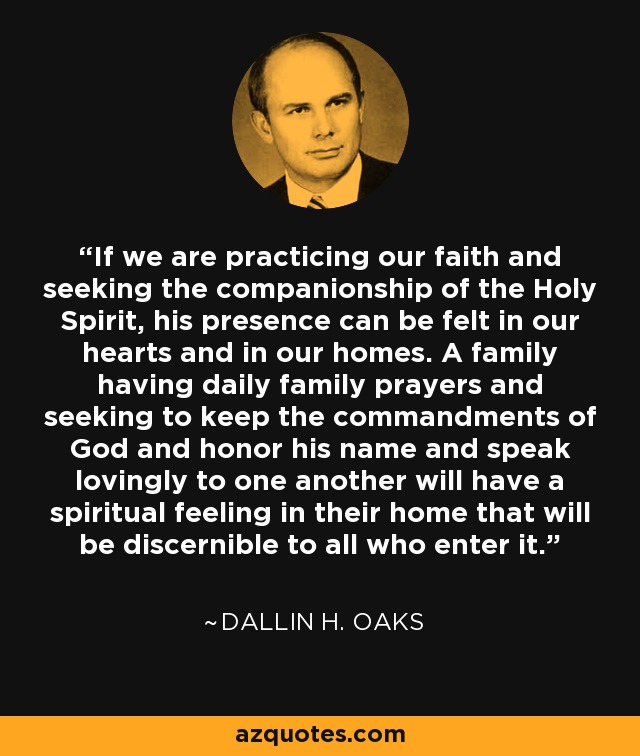 If we are practicing our faith and seeking the companionship of the Holy Spirit, his presence can be felt in our hearts and in our homes. A family having daily family prayers and seeking to keep the commandments of God and honor his name and speak lovingly to one another will have a spiritual feeling in their home that will be discernible to all who enter it. - Dallin H. Oaks