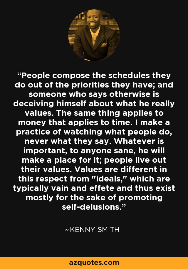 People compose the schedules they do out of the priorities they have; and someone who says otherwise is deceiving himself about what he really values. The same thing applies to money that applies to time. I make a practice of watching what people do, never what they say. Whatever is important, to anyone sane, he will make a place for it; people live out their values. Values are different in this respect from 