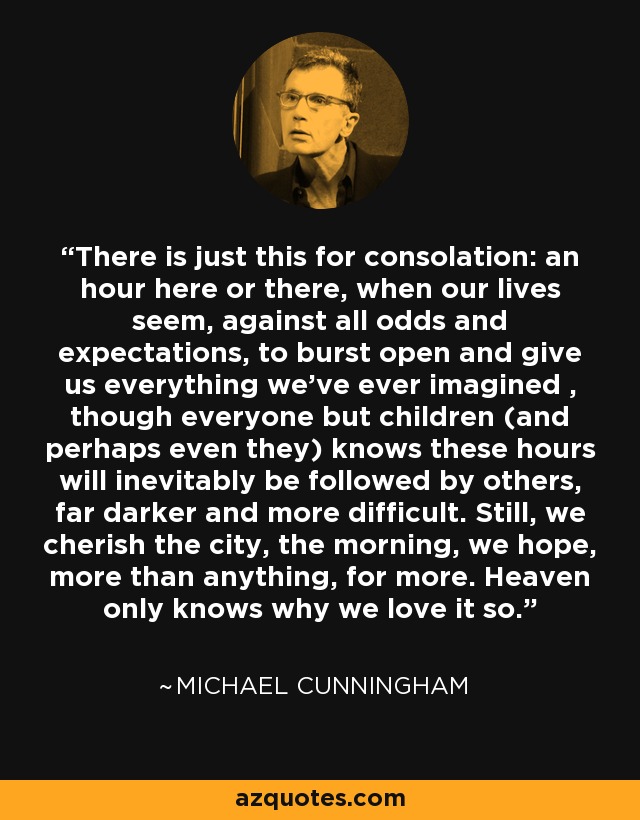 There is just this for consolation: an hour here or there, when our lives seem, against all odds and expectations, to burst open and give us everything we've ever imagined , though everyone but children (and perhaps even they) knows these hours will inevitably be followed by others, far darker and more difficult. Still, we cherish the city, the morning, we hope, more than anything, for more. Heaven only knows why we love it so. - Michael Cunningham