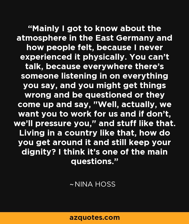 Mainly I got to know about the atmosphere in the East Germany and how people felt, because I never experienced it physically. You can't talk, because everywhere there's someone listening in on everything you say, and you might get things wrong and be questioned or they come up and say, 