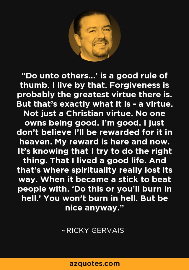 Do unto others…’ is a good rule of thumb. I live by that. Forgiveness is probably the greatest virtue there is. But that’s exactly what it is - a virtue. Not just a Christian virtue. No one owns being good. I’m good. I just don’t believe I’ll be rewarded for it in heaven. My reward is here and now. It’s knowing that I try to do the right thing. That I lived a good life. And that’s where spirituality really lost its way. When it became a stick to beat people with. ‘Do this or you’ll burn in hell.’ You won’t burn in hell. But be nice anyway. - Ricky Gervais