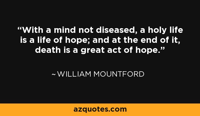 With a mind not diseased, a holy life is a life of hope; and at the end of it, death is a great act of hope. - William Mountford