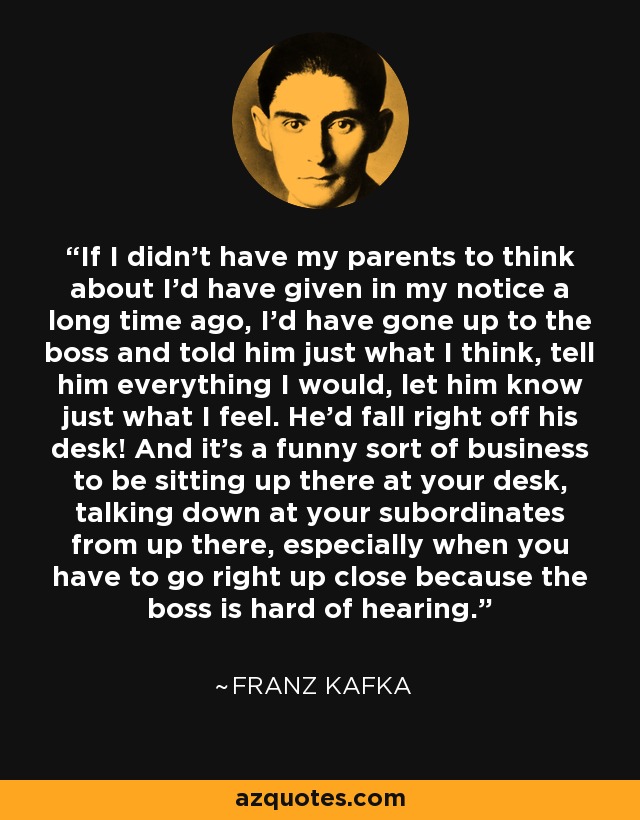 If I didn't have my parents to think about I'd have given in my notice a long time ago, I'd have gone up to the boss and told him just what I think, tell him everything I would, let him know just what I feel. He'd fall right off his desk! And it's a funny sort of business to be sitting up there at your desk, talking down at your subordinates from up there, especially when you have to go right up close because the boss is hard of hearing. - Franz Kafka