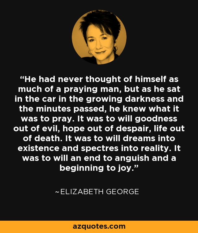 He had never thought of himself as much of a praying man, but as he sat in the car in the growing darkness and the minutes passed, he knew what it was to pray. It was to will goodness out of evil, hope out of despair, life out of death. It was to will dreams into existence and spectres into reality. It was to will an end to anguish and a beginning to joy. - Elizabeth George