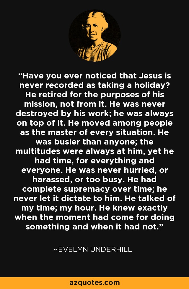Have you ever noticed that Jesus is never recorded as taking a holiday? He retired for the purposes of his mission, not from it. He was never destroyed by his work; he was always on top of it. He moved among people as the master of every situation. He was busier than anyone; the multitudes were always at him, yet he had time, for everything and everyone. He was never hurried, or harassed, or too busy. He had complete supremacy over time; he never let it dictate to him. He talked of my time; my hour. He knew exactly when the moment had come for doing something and when it had not. - Evelyn Underhill