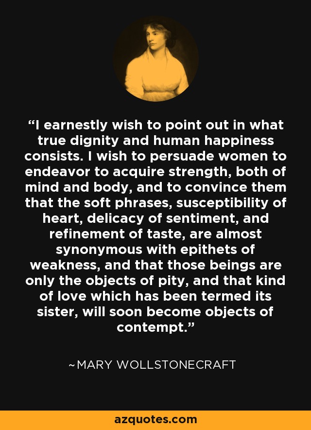 I earnestly wish to point out in what true dignity and human happiness consists. I wish to persuade women to endeavor to acquire strength, both of mind and body, and to convince them that the soft phrases, susceptibility of heart, delicacy of sentiment, and refinement of taste, are almost synonymous with epithets of weakness, and that those beings are only the objects of pity, and that kind of love which has been termed its sister, will soon become objects of contempt. - Mary Wollstonecraft