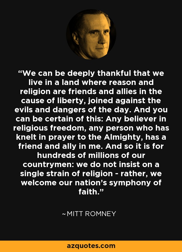 We can be deeply thankful that we live in a land where reason and religion are friends and allies in the cause of liberty, joined against the evils and dangers of the day. And you can be certain of this: Any believer in religious freedom, any person who has knelt in prayer to the Almighty, has a friend and ally in me. And so it is for hundreds of millions of our countrymen: we do not insist on a single strain of religion - rather, we welcome our nation's symphony of faith. - Mitt Romney