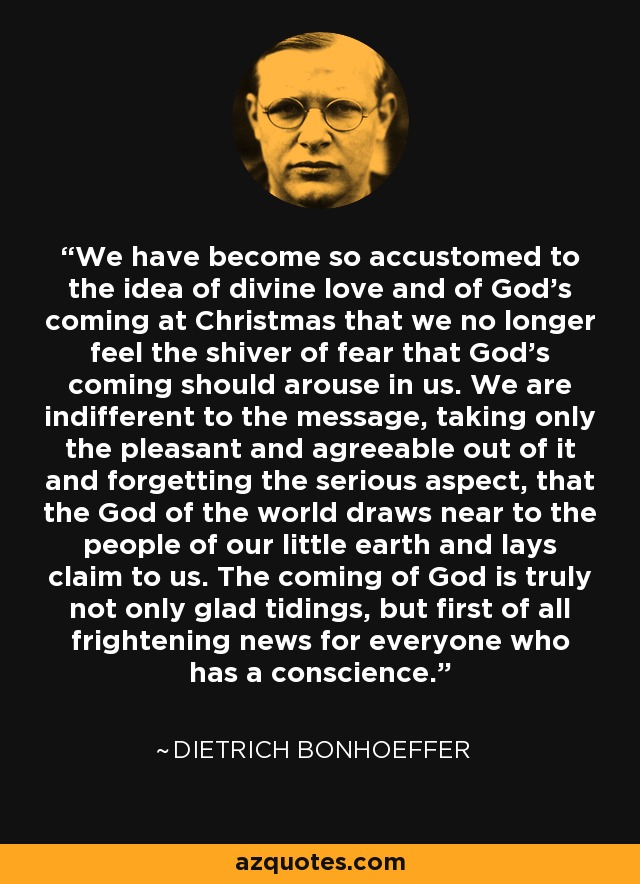 We have become so accustomed to the idea of divine love and of God's coming at Christmas that we no longer feel the shiver of fear that God's coming should arouse in us. We are indifferent to the message, taking only the pleasant and agreeable out of it and forgetting the serious aspect, that the God of the world draws near to the people of our little earth and lays claim to us. The coming of God is truly not only glad tidings, but first of all frightening news for everyone who has a conscience. - Dietrich Bonhoeffer