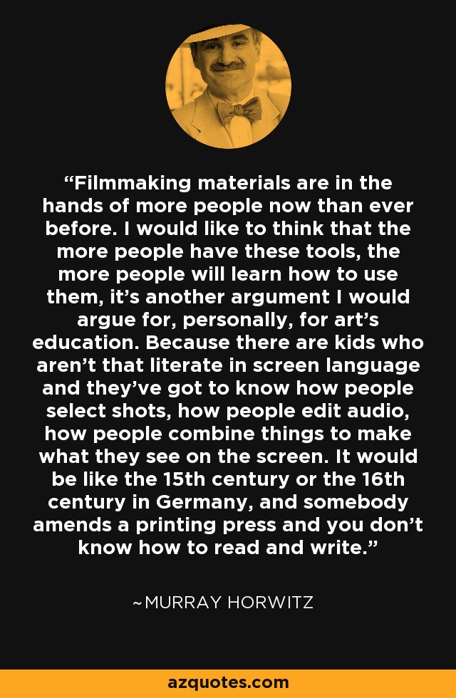 Filmmaking materials are in the hands of more people now than ever before. I would like to think that the more people have these tools, the more people will learn how to use them, it's another argument I would argue for, personally, for art's education. Because there are kids who aren't that literate in screen language and they've got to know how people select shots, how people edit audio, how people combine things to make what they see on the screen. It would be like the 15th century or the 16th century in Germany, and somebody amends a printing press and you don't know how to read and write. - Murray Horwitz