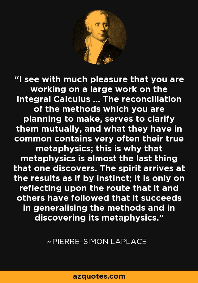 I see with much pleasure that you are working on a large work on the integral Calculus ... The reconciliation of the methods which you are planning to make, serves to clarify them mutually, and what they have in common contains very often their true metaphysics; this is why that metaphysics is almost the last thing that one discovers. The spirit arrives at the results as if by instinct; it is only on reflecting upon the route that it and others have followed that it succeeds in generalising the methods and in discovering its metaphysics. - Pierre-Simon Laplace