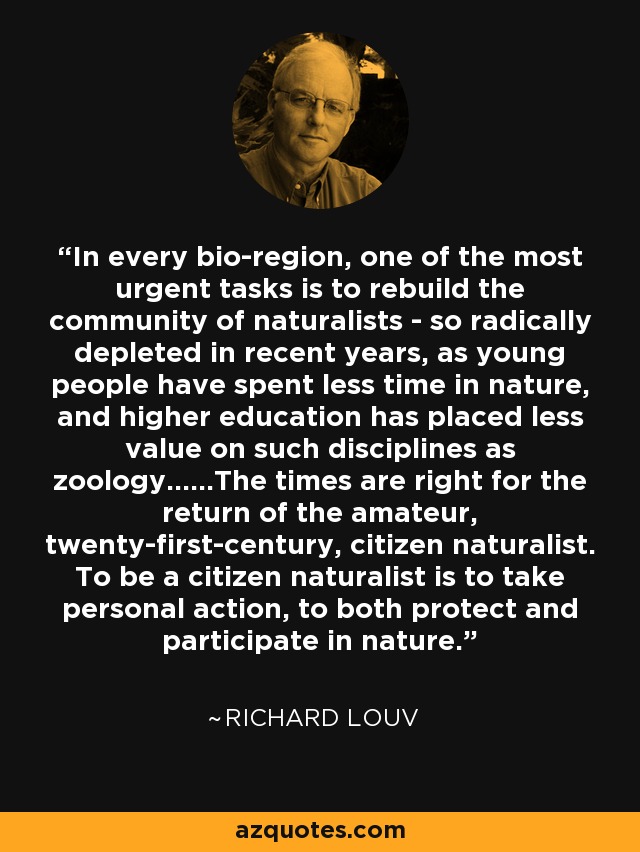 In every bio-region, one of the most urgent tasks is to rebuild the community of naturalists - so radically depleted in recent years, as young people have spent less time in nature, and higher education has placed less value on such disciplines as zoology……The times are right for the return of the amateur, twenty-first-century, citizen naturalist. To be a citizen naturalist is to take personal action, to both protect and participate in nature. - Richard Louv
