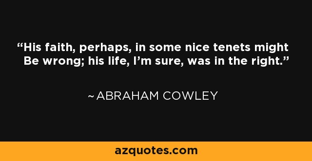 His faith, perhaps, in some nice tenets might Be wrong; his life, I'm sure, was in the right. - Abraham Cowley