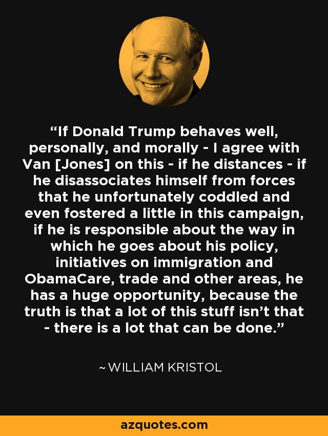 If Donald Trump behaves well, personally, and morally - I agree with Van [Jones] on this - if he distances - if he disassociates himself from forces that he unfortunately coddled and even fostered a little in this campaign, if he is responsible about the way in which he goes about his policy, initiatives on immigration and ObamaCare, trade and other areas, he has a huge opportunity, because the truth is that a lot of this stuff isn't that - there is a lot that can be done. - William Kristol