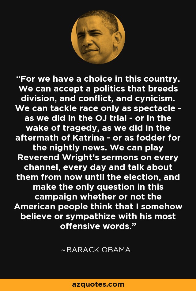 For we have a choice in this country. We can accept a politics that breeds division, and conflict, and cynicism. We can tackle race only as spectacle - as we did in the OJ trial - or in the wake of tragedy, as we did in the aftermath of Katrina - or as fodder for the nightly news. We can play Reverend Wright's sermons on every channel, every day and talk about them from now until the election, and make the only question in this campaign whether or not the American people think that I somehow believe or sympathize with his most offensive words. - Barack Obama