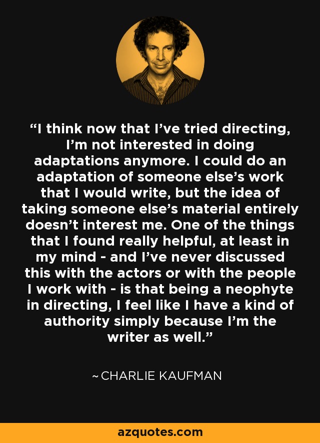 I think now that I've tried directing, I'm not interested in doing adaptations anymore. I could do an adaptation of someone else's work that I would write, but the idea of taking someone else's material entirely doesn't interest me. One of the things that I found really helpful, at least in my mind - and I've never discussed this with the actors or with the people I work with - is that being a neophyte in directing, I feel like I have a kind of authority simply because I'm the writer as well. - Charlie Kaufman