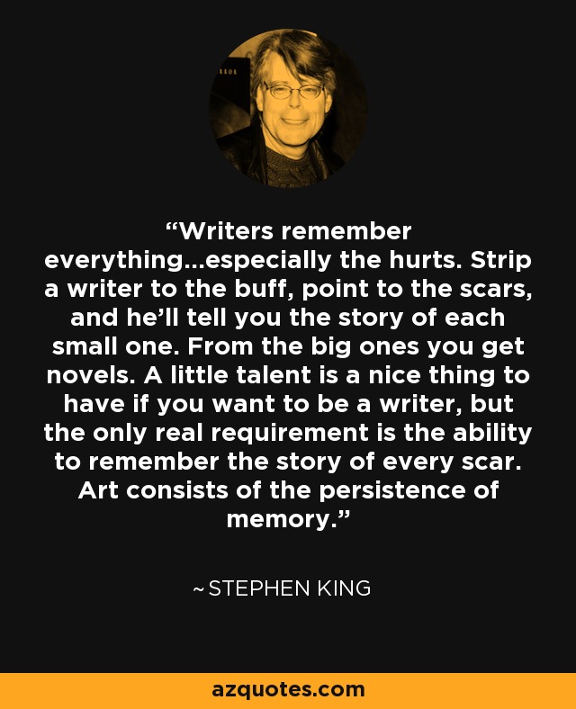 Writers remember everything...especially the hurts. Strip a writer to the buff, point to the scars, and he'll tell you the story of each small one. From the big ones you get novels. A little talent is a nice thing to have if you want to be a writer, but the only real requirement is the ability to remember the story of every scar. Art consists of the persistence of memory. - Stephen King