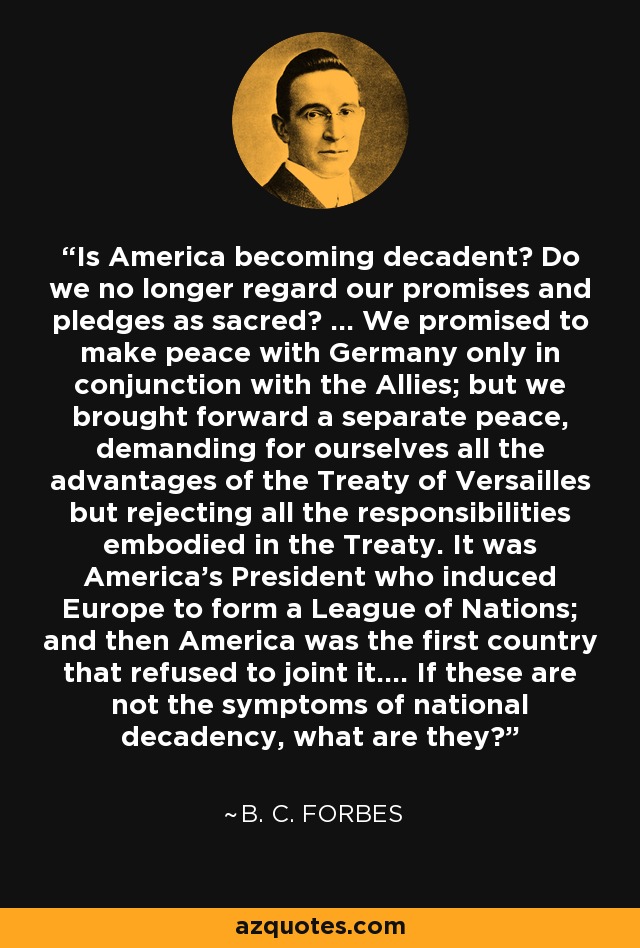 Is America becoming decadent? Do we no longer regard our promises and pledges as sacred? ... We promised to make peace with Germany only in conjunction with the Allies; but we brought forward a separate peace, demanding for ourselves all the advantages of the Treaty of Versailles but rejecting all the responsibilities embodied in the Treaty. It was America's President who induced Europe to form a League of Nations; and then America was the first country that refused to joint it.... If these are not the symptoms of national decadency, what are they? - B. C. Forbes