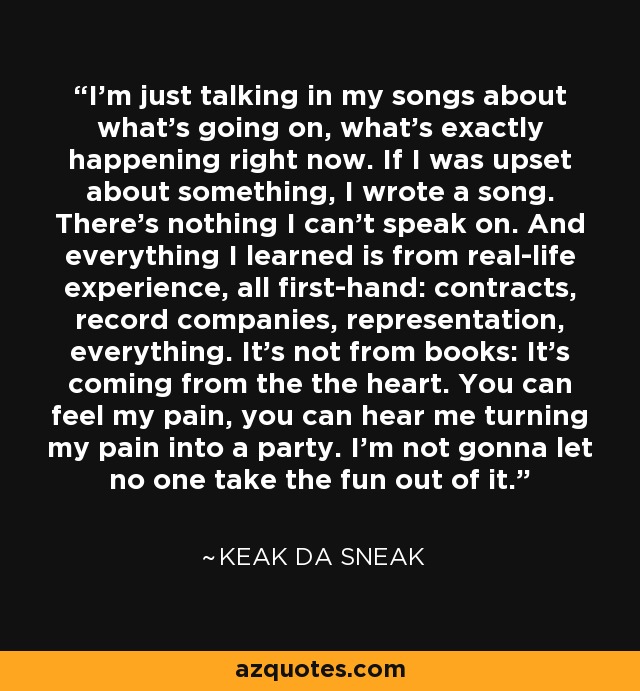 I'm just talking in my songs about what's going on, what's exactly happening right now. If I was upset about something, I wrote a song. There's nothing I can't speak on. And everything I learned is from real-life experience, all first-hand: contracts, record companies, representation, everything. It's not from books: It's coming from the the heart. You can feel my pain, you can hear me turning my pain into a party. I'm not gonna let no one take the fun out of it. - Keak da Sneak