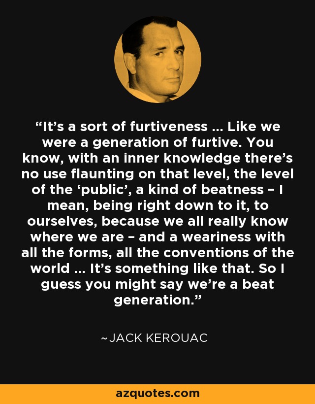 It’s a sort of furtiveness … Like we were a generation of furtive. You know, with an inner knowledge there’s no use flaunting on that level, the level of the ‘public’, a kind of beatness – I mean, being right down to it, to ourselves, because we all really know where we are – and a weariness with all the forms, all the conventions of the world … It’s something like that. So I guess you might say we’re a beat generation. - Jack Kerouac