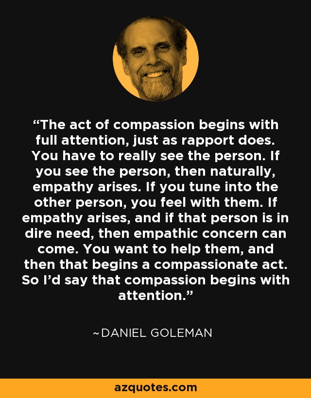 The act of compassion begins with full attention, just as rapport does. You have to really see the person. If you see the person, then naturally, empathy arises. If you tune into the other person, you feel with them. If empathy arises, and if that person is in dire need, then empathic concern can come. You want to help them, and then that begins a compassionate act. So I'd say that compassion begins with attention. - Daniel Goleman