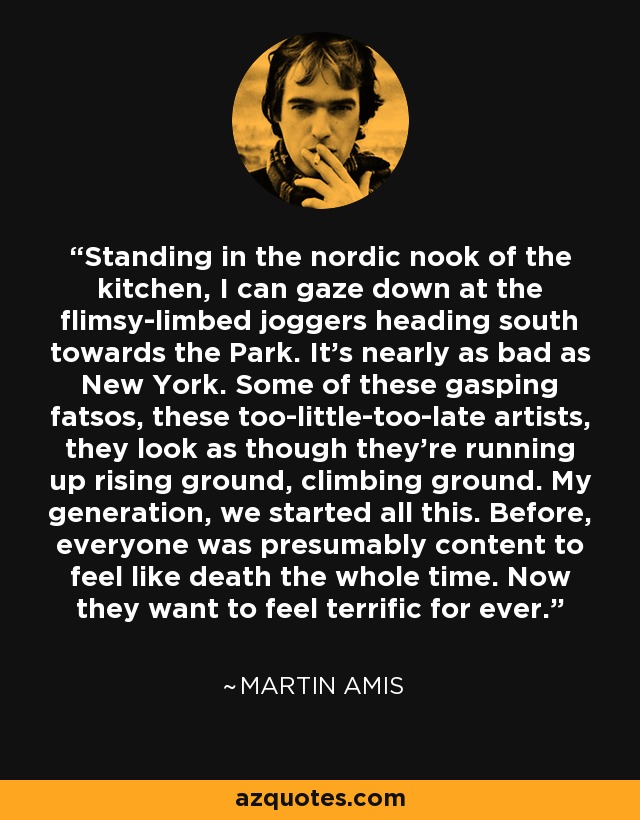 Standing in the nordic nook of the kitchen, I can gaze down at the flimsy-limbed joggers heading south towards the Park. It's nearly as bad as New York. Some of these gasping fatsos, these too-little-too-late artists, they look as though they're running up rising ground, climbing ground. My generation, we started all this. Before, everyone was presumably content to feel like death the whole time. Now they want to feel terrific for ever. - Martin Amis