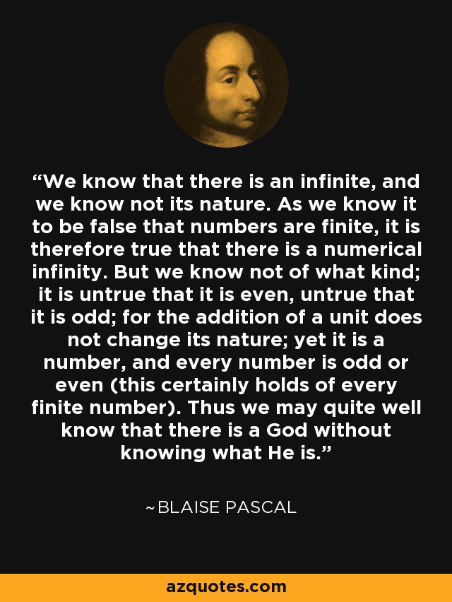 We know that there is an infinite, and we know not its nature. As we know it to be false that numbers are finite, it is therefore true that there is a numerical infinity. But we know not of what kind; it is untrue that it is even, untrue that it is odd; for the addition of a unit does not change its nature; yet it is a number, and every number is odd or even (this certainly holds of every finite number). Thus we may quite well know that there is a God without knowing what He is. - Blaise Pascal