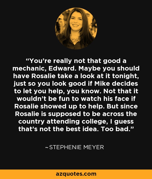 You're really not that good a mechanic, Edward. Maybe you should have Rosalie take a look at it tonight, just so you look good if Mike decides to let you help, you know. Not that it wouldn't be fun to watch his face if Rosalie showed up to help. But since Rosalie is supposed to be across the country attending college, I guess that's not the best idea. Too bad. - Stephenie Meyer