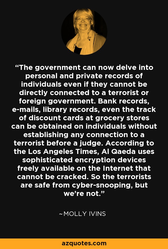 The government can now delve into personal and private records of individuals even if they cannot be directly connected to a terrorist or foreign government. Bank records, e-mails, library records, even the track of discount cards at grocery stores can be obtained on individuals without establishing any connection to a terrorist before a judge. According to the Los Angeles Times, Al Qaeda uses sophisticated encryption devices freely available on the Internet that cannot be cracked. So the terrorists are safe from cyber-snooping, but we're not. - Molly Ivins