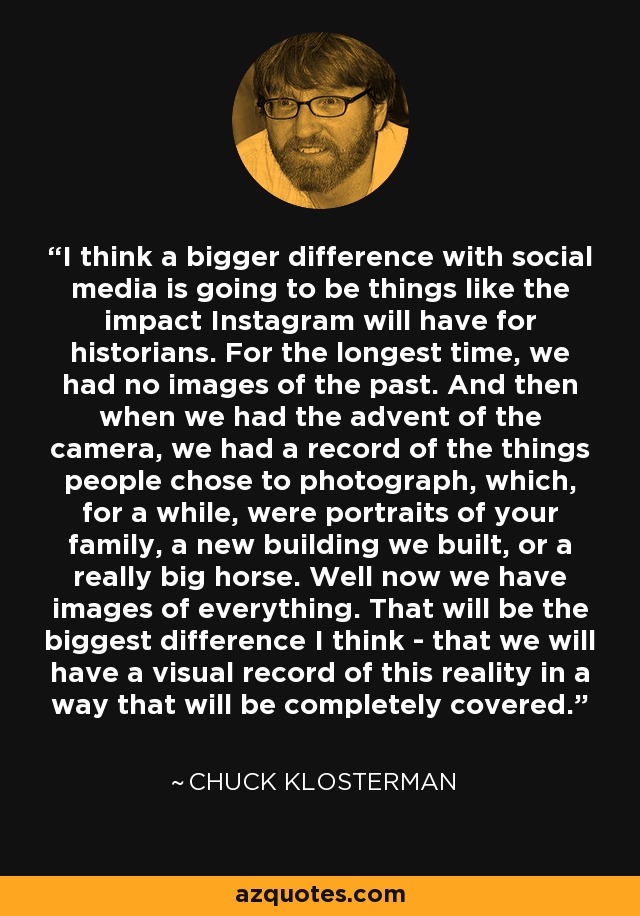 I think a bigger difference with social media is going to be things like the impact Instagram will have for historians. For the longest time, we had no images of the past. And then when we had the advent of the camera, we had a record of the things people chose to photograph, which, for a while, were portraits of your family, a new building we built, or a really big horse. Well now we have images of everything. That will be the biggest difference I think - that we will have a visual record of this reality in a way that will be completely covered. - Chuck Klosterman