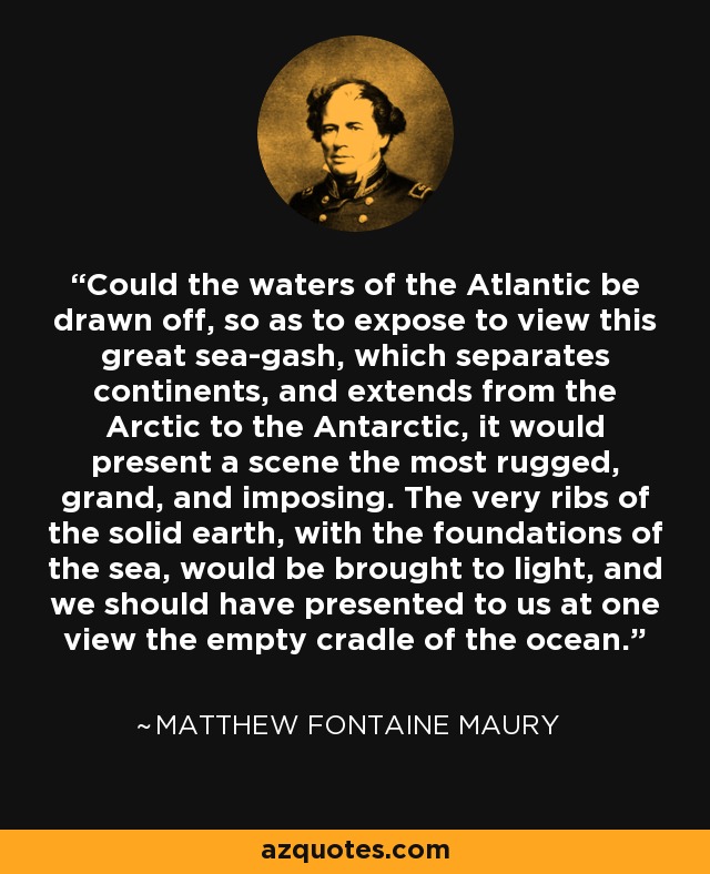 Could the waters of the Atlantic be drawn off, so as to expose to view this great sea-gash, which separates continents, and extends from the Arctic to the Antarctic, it would present a scene the most rugged, grand, and imposing. The very ribs of the solid earth, with the foundations of the sea, would be brought to light, and we should have presented to us at one view the empty cradle of the ocean. - Matthew Fontaine Maury