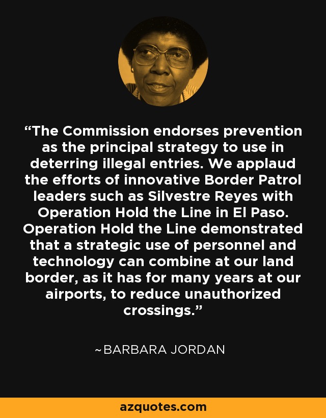 The Commission endorses prevention as the principal strategy to use in deterring illegal entries. We applaud the efforts of innovative Border Patrol leaders such as Silvestre Reyes with Operation Hold the Line in El Paso. Operation Hold the Line demonstrated that a strategic use of personnel and technology can combine at our land border, as it has for many years at our airports, to reduce unauthorized crossings. - Barbara Jordan