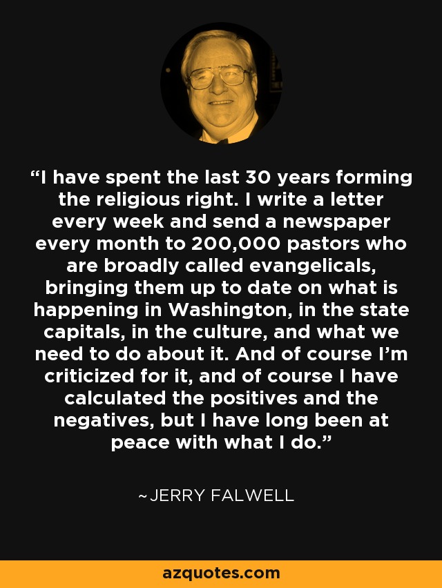 I have spent the last 30 years forming the religious right. I write a letter every week and send a newspaper every month to 200,000 pastors who are broadly called evangelicals, bringing them up to date on what is happening in Washington, in the state capitals, in the culture, and what we need to do about it. And of course I'm criticized for it, and of course I have calculated the positives and the negatives, but I have long been at peace with what I do. - Jerry Falwell