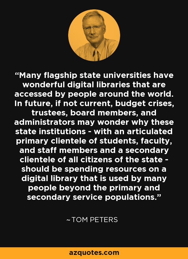Many flagship state universities have wonderful digital libraries that are accessed by people around the world. In future, if not current, budget crises, trustees, board members, and administrators may wonder why these state institutions - with an articulated primary clientele of students, faculty, and staff members and a secondary clientele of all citizens of the state - should be spending resources on a digital library that is used by many people beyond the primary and secondary service populations. - Tom Peters