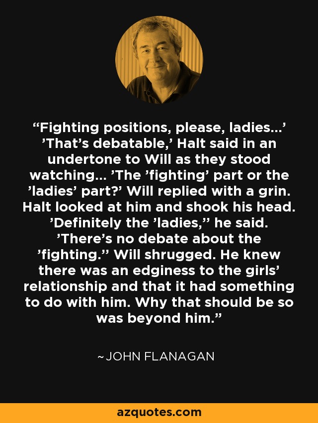 Fighting positions, please, ladies...' 'That's debatable,' Halt said in an undertone to Will as they stood watching... 'The 'fighting' part or the 'ladies' part?' Will replied with a grin. Halt looked at him and shook his head. 'Definitely the 'ladies,'' he said. 'There's no debate about the 'fighting.'' Will shrugged. He knew there was an edginess to the girls' relationship and that it had something to do with him. Why that should be so was beyond him. - John Flanagan