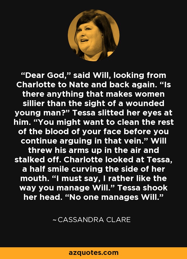 Dear God,” said Will, looking from Charlotte to Nate and back again. “Is there anything that makes women sillier than the sight of a wounded young man?” Tessa slitted her eyes at him. “You might want to clean the rest of the blood of your face before you continue arguing in that vein.” Will threw his arms up in the air and stalked off. Charlotte looked at Tessa, a half smile curving the side of her mouth. “I must say, I rather like the way you manage Will.” Tessa shook her head. “No one manages Will. - Cassandra Clare