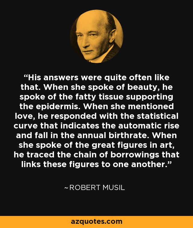 His answers were quite often like that. When she spoke of beauty, he spoke of the fatty tissue supporting the epidermis. When she mentioned love, he responded with the statistical curve that indicates the automatic rise and fall in the annual birthrate. When she spoke of the great figures in art, he traced the chain of borrowings that links these figures to one another. - Robert Musil