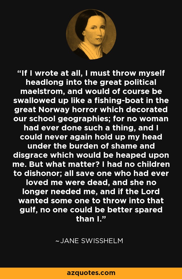 If I wrote at all, I must throw myself headlong into the great political maelstrom, and would of course be swallowed up like a fishing-boat in the great Norway horror which decorated our school geographies; for no woman had ever done such a thing, and I could never again hold up my head under the burden of shame and disgrace which would be heaped upon me. But what matter? I had no children to dishonor; all save one who had ever loved me were dead, and she no longer needed me, and if the Lord wanted some one to throw into that gulf, no one could be better spared than I. - Jane Swisshelm