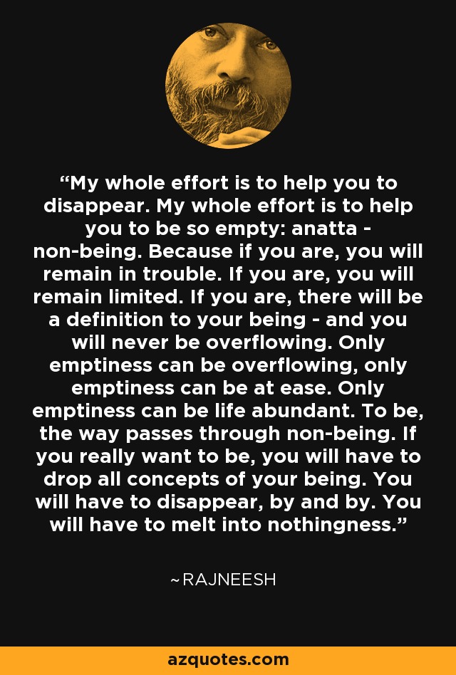 My whole effort is to help you to disappear. My whole effort is to help you to be so empty: anatta - non-being. Because if you are, you will remain in trouble. If you are, you will remain limited. If you are, there will be a definition to your being - and you will never be overflowing. Only emptiness can be overflowing, only emptiness can be at ease. Only emptiness can be life abundant. To be, the way passes through non-being. If you really want to be, you will have to drop all concepts of your being. You will have to disappear, by and by. You will have to melt into nothingness. - Rajneesh