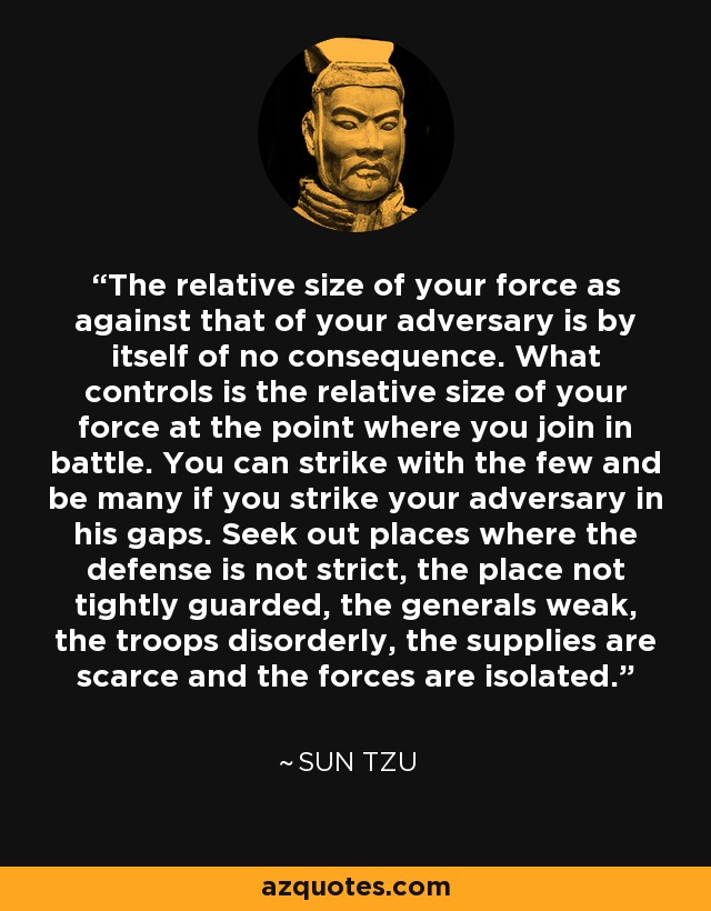 The relative size of your force as against that of your adversary is by itself of no consequence. What controls is the relative size of your force at the point where you join in battle. You can strike with the few and be many if you strike your adversary in his gaps. Seek out places where the defense is not strict, the place not tightly guarded, the generals weak, the troops disorderly, the supplies are scarce and the forces are isolated. - Sun Tzu
