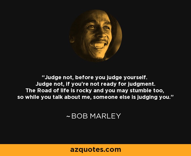 Judge not, before you judge yourself. Judge not, if you're not ready for judgment. The Road of life is rocky and you may stumble too, so while you talk about me, someone else is judging you. - Bob Marley