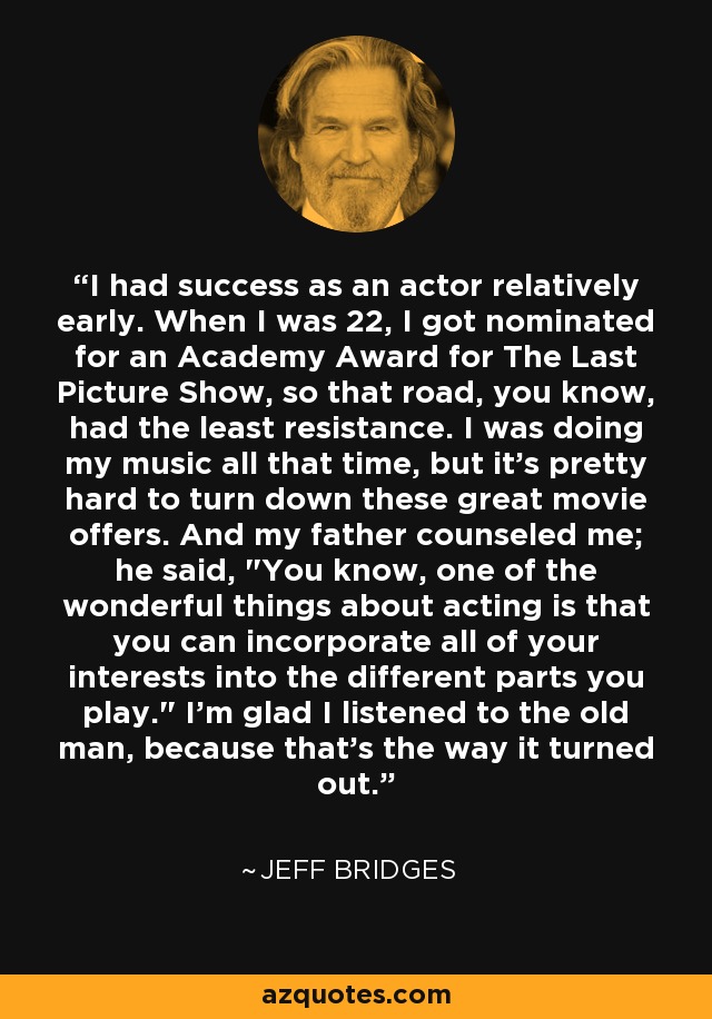 I had success as an actor relatively early. When I was 22, I got nominated for an Academy Award for The Last Picture Show, so that road, you know, had the least resistance. I was doing my music all that time, but it's pretty hard to turn down these great movie offers. And my father counseled me; he said, 