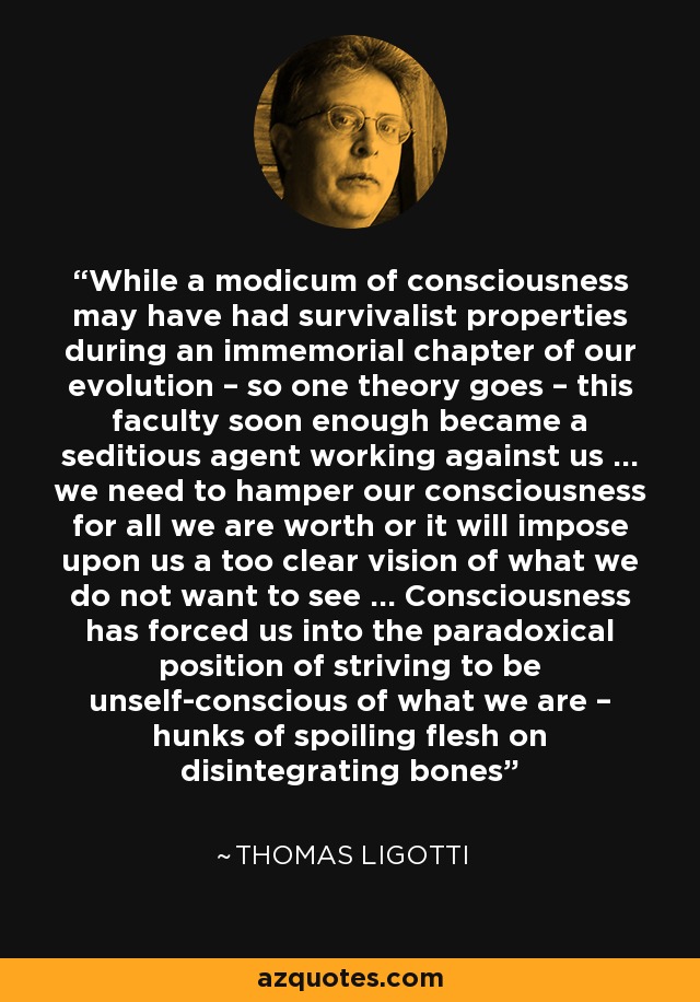 While a modicum of consciousness may have had survivalist properties during an immemorial chapter of our evolution – so one theory goes – this faculty soon enough became a seditious agent working against us … we need to hamper our consciousness for all we are worth or it will impose upon us a too clear vision of what we do not want to see … Consciousness has forced us into the paradoxical position of striving to be unself-conscious of what we are – hunks of spoiling flesh on disintegrating bones - Thomas Ligotti