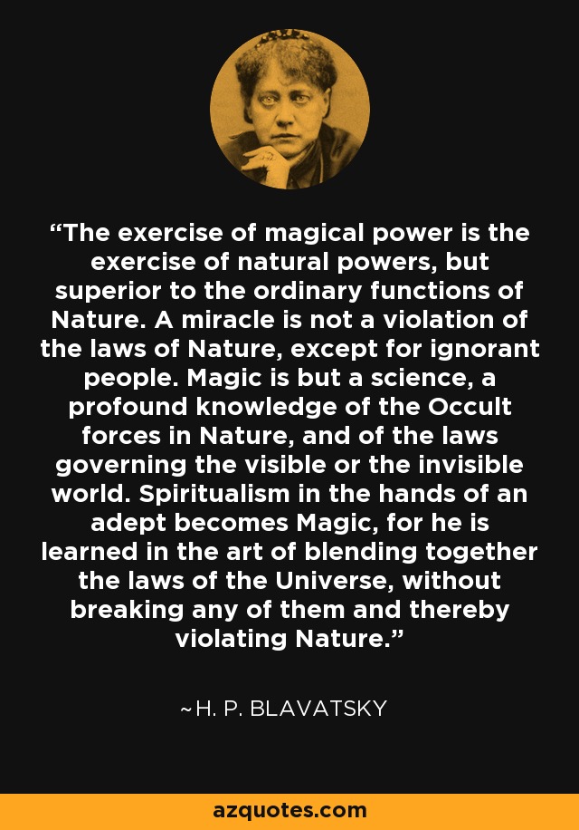 The exercise of magical power is the exercise of natural powers, but superior to the ordinary functions of Nature. A miracle is not a violation of the laws of Nature, except for ignorant people. Magic is but a science, a profound knowledge of the Occult forces in Nature, and of the laws governing the visible or the invisible world. Spiritualism in the hands of an adept becomes Magic, for he is learned in the art of blending together the laws of the Universe, without breaking any of them and thereby violating Nature. - H. P. Blavatsky