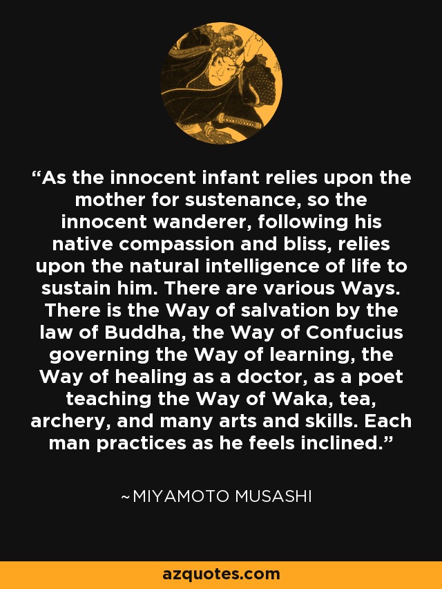 As the innocent infant relies upon the mother for sustenance, so the innocent wanderer, following his native compassion and bliss, relies upon the natural intelligence of life to sustain him. There are various Ways. There is the Way of salvation by the law of Buddha, the Way of Confucius governing the Way of learning, the Way of healing as a doctor, as a poet teaching the Way of Waka, tea, archery, and many arts and skills. Each man practices as he feels inclined. - Miyamoto Musashi