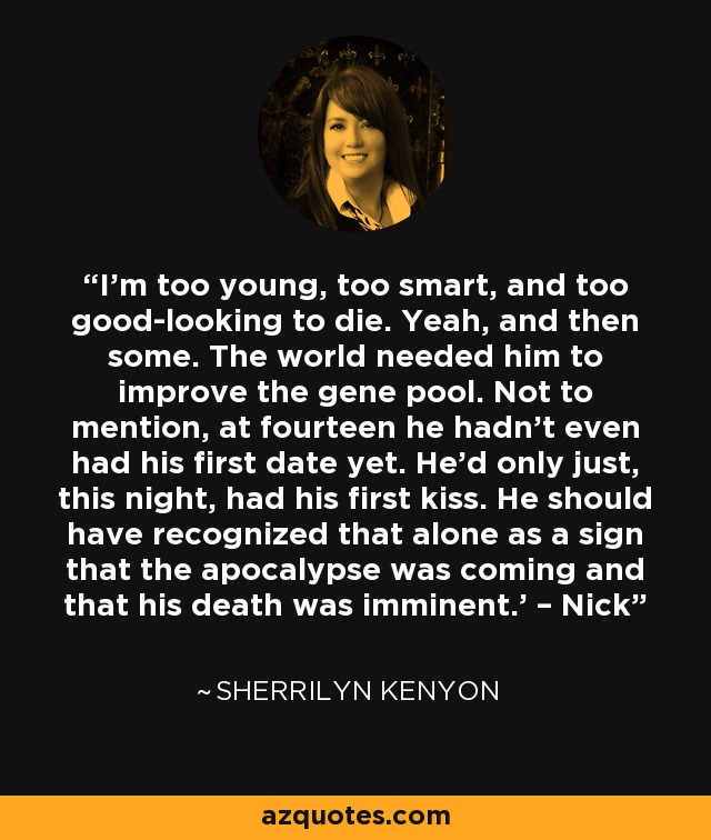 I’m too young, too smart, and too good-looking to die. Yeah, and then some. The world needed him to improve the gene pool. Not to mention, at fourteen he hadn’t even had his first date yet. He’d only just, this night, had his first kiss. He should have recognized that alone as a sign that the apocalypse was coming and that his death was imminent.’ – Nick - Sherrilyn Kenyon